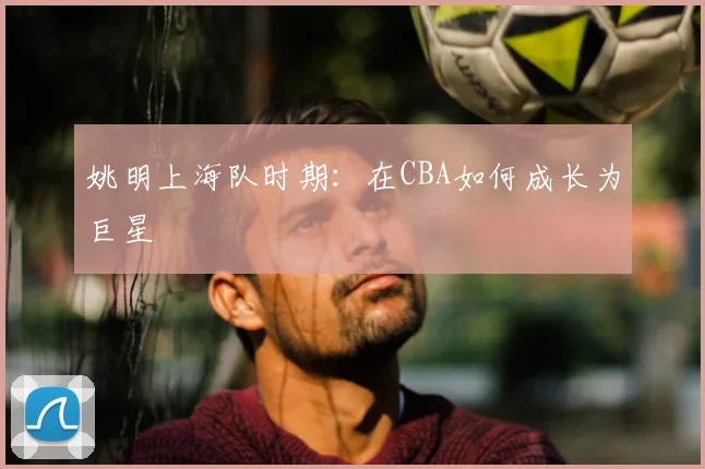 姚明上海队时期：在CBA如何成长为巨星