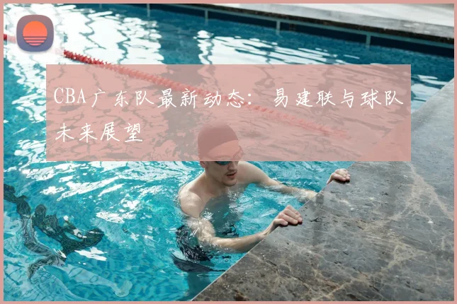 CBA广东队最新动态:易建联与球队未来展望