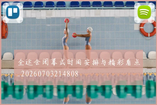 全运会闭幕式时间安排与精彩看点_20260703214808