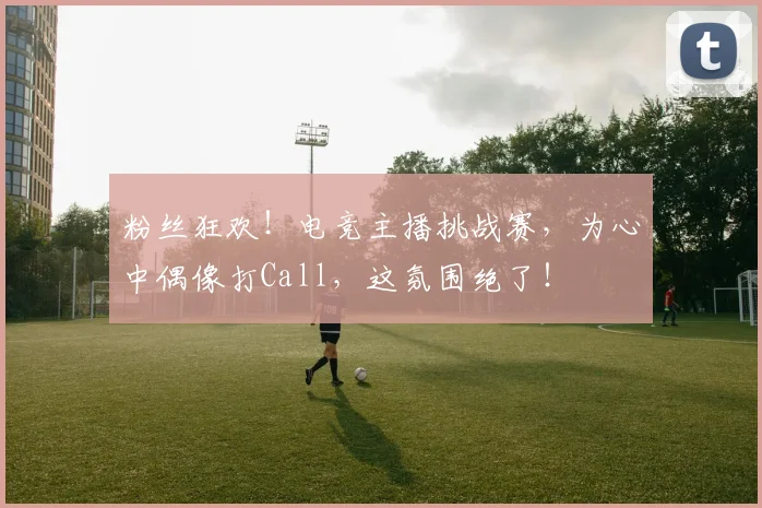粉丝狂欢!电竞主播挑战赛,为心中偶像打Call,这氛围绝了!