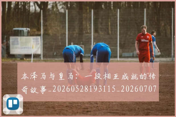 本泽马与皇马:一段相互成就的传奇故事_20260528193115_20260707021756_20260731174155