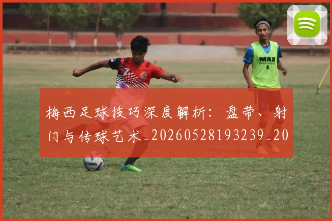 梅西足球技巧深度解析:盘带、射门与传球艺术_20260528193239_20260731182611