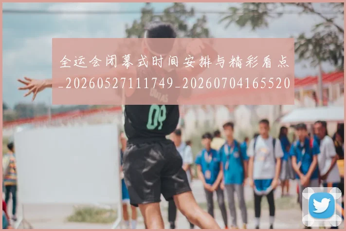 全运会闭幕式时间安排与精彩看点_20260527111749_20260704165520_20260718004432