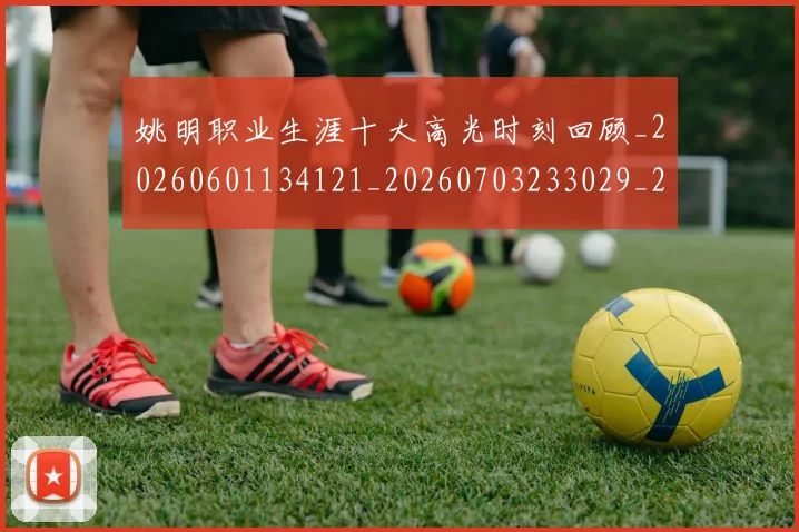 姚明职业生涯十大高光时刻回顾_20260601134121_20260703233029_20260720192350