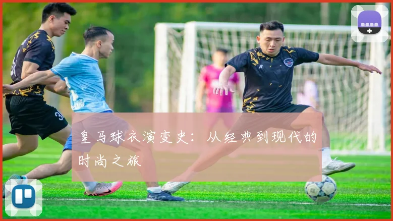 皇马球衣演变史:从经典到现代的时尚之旅