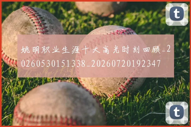姚明职业生涯十大高光时刻回顾_20260530151338_20260720192347