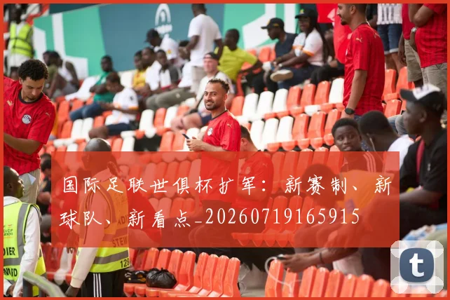 国际足联世俱杯扩军:新赛制、新球队、新看点_20260719165915