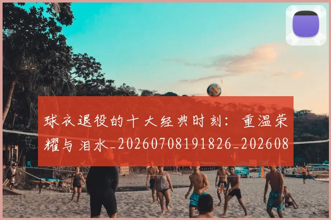 球衣退役的十大经典时刻：重温荣耀与泪水_20260708191826_20260802160846