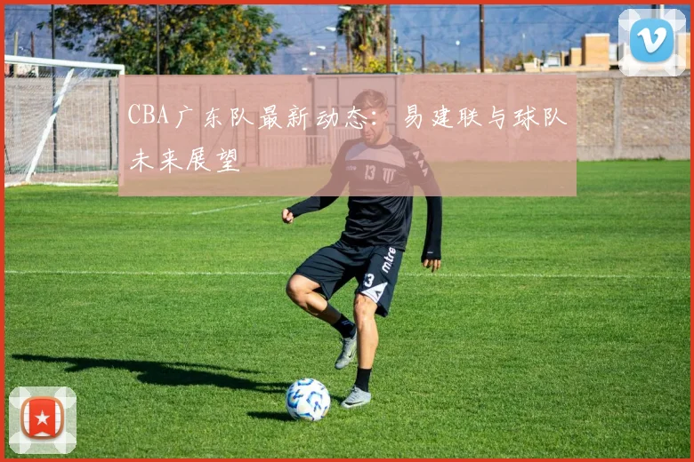 CBA广东队最新动态:易建联与球队未来展望