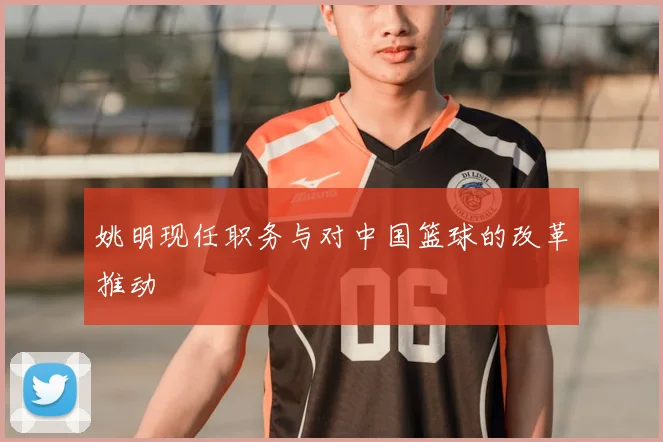 姚明现任职务与对中国篮球的改革推动