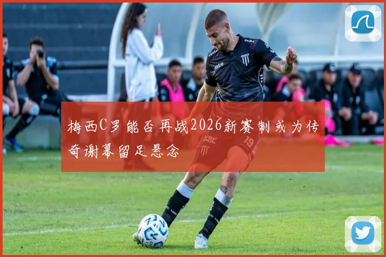 梅西C罗能否再战2026新赛制或为传奇谢幕留足悬念