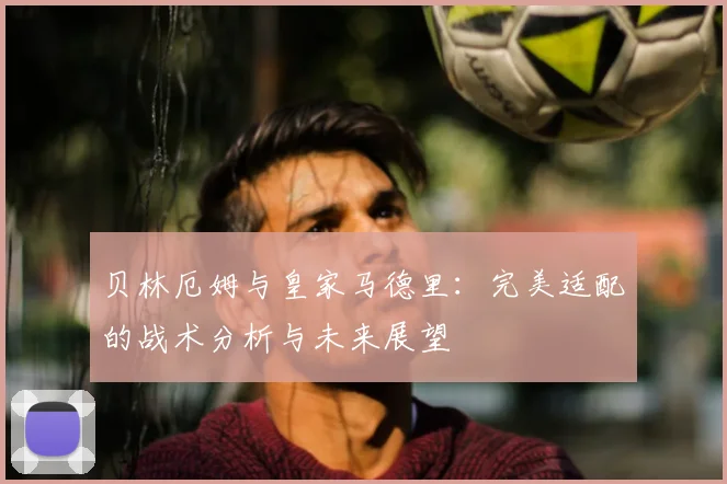 贝林厄姆与皇家马德里：完美适配的战术分析与未来展望