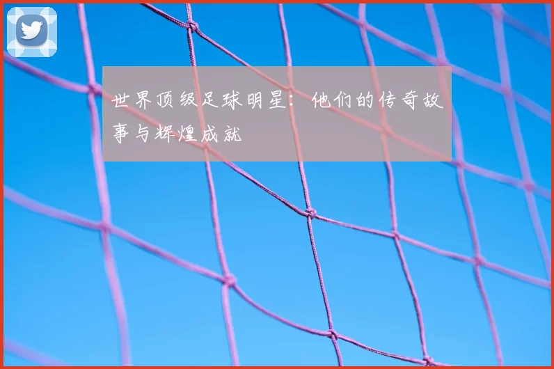 世界顶级足球明星：他们的传奇故事与辉煌成就