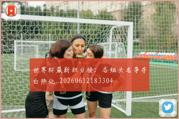 世界杯最新积分榜：各组头名争夺白热化_20260612183304