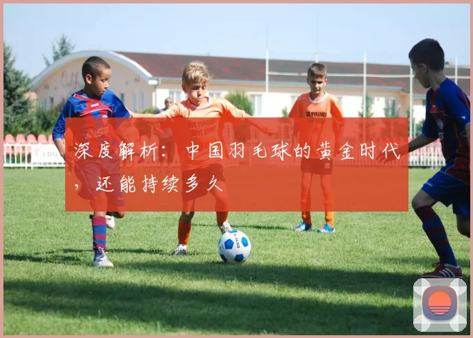 深度解析：中国羽毛球的黄金时代，还能持续多久
