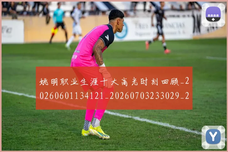 姚明职业生涯十大高光时刻回顾_20260601134121_20260703233029_20260720192350