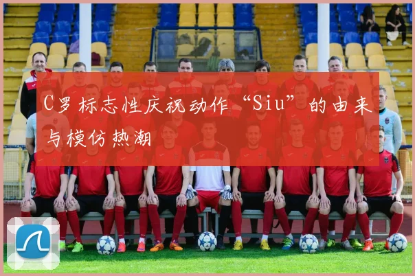 C罗标志性庆祝动作“Siu”的由来与模仿热潮