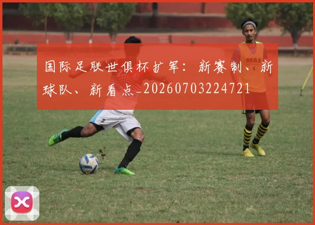 国际足联世俱杯扩军：新赛制、新球队、新看点_20260703224721