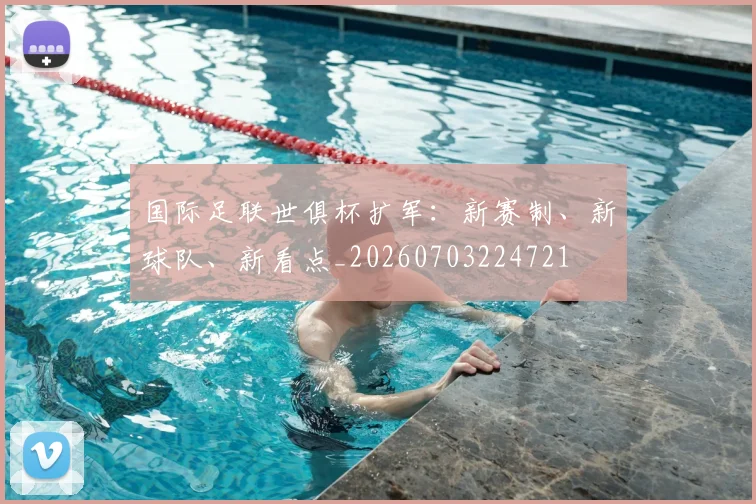 国际足联世俱杯扩军：新赛制、新球队、新看点_20260703224721