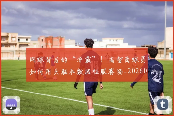 网球背后的“学霸”!高智商球员如何用头脑和数据征服赛场_20260803143539