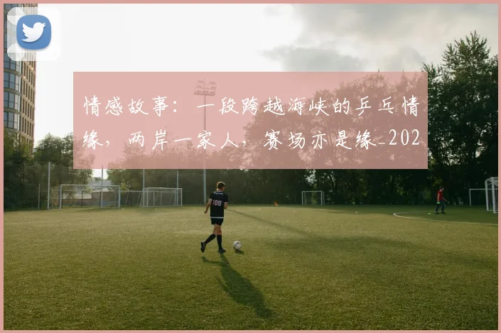 情感故事:一段跨越海峡的乒乓情缘,两岸一家人,赛场亦是缘_20260704174207_20260723172435