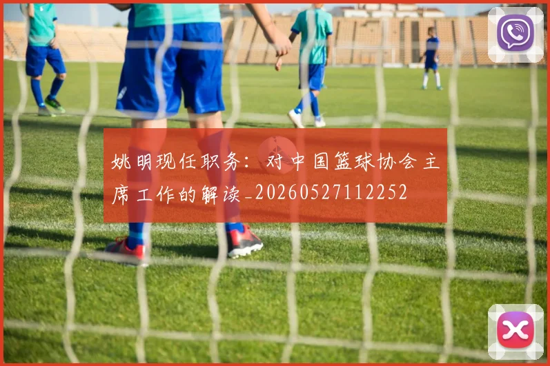 姚明现任职务:对中国篮球协会主席工作的解读_20260527112252