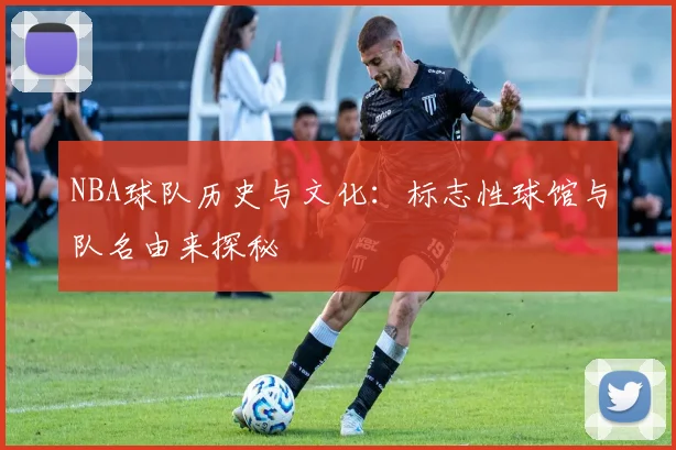 NBA球队历史与文化：标志性球馆与队名由来探秘