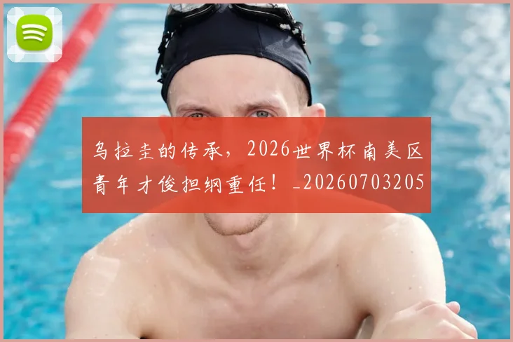 乌拉圭的传承,2026世界杯南美区青年才俊担纲重任!_20260703205843